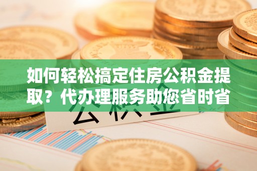华亭如何轻松搞定住房公积金提取？代办理服务助您省时省力