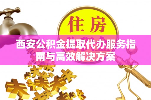 华亭西安公积金提取代办服务指南与高效解决方案