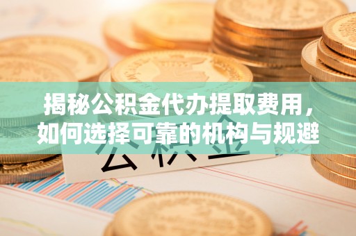 华亭揭秘公积金代办提取费用，如何选择可靠的机构与规避潜在风险