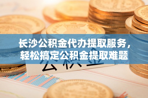 华亭长沙公积金代办提取服务，轻松搞定公积金提取难题