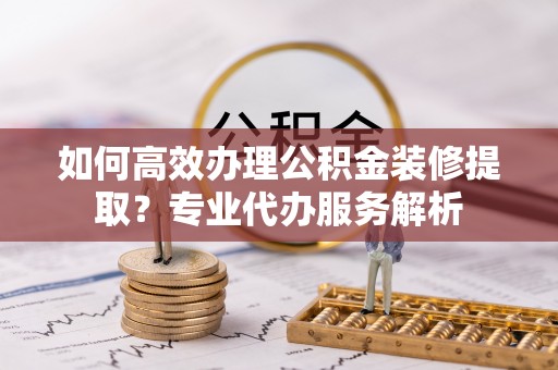 华亭如何高效办理公积金装修提取？专业代办服务解析