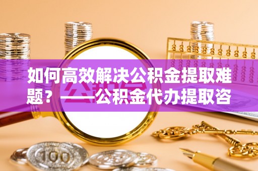 华亭如何高效解决公积金提取难题？——公积金代办提取咨询服务全解析