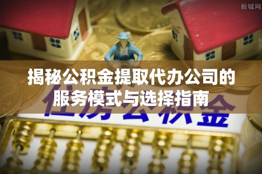 华亭揭秘公积金提取代办公司的服务模式与选择指南
