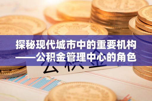 华亭探秘现代城市中的重要机构——公积金管理中心的角色与使命