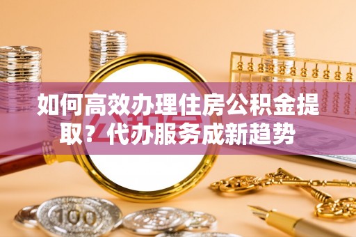 华亭如何高效办理住房公积金提取？代办服务成新趋势