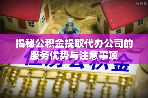 华亭揭秘公积金提取代办公司的服务优势与注意事项