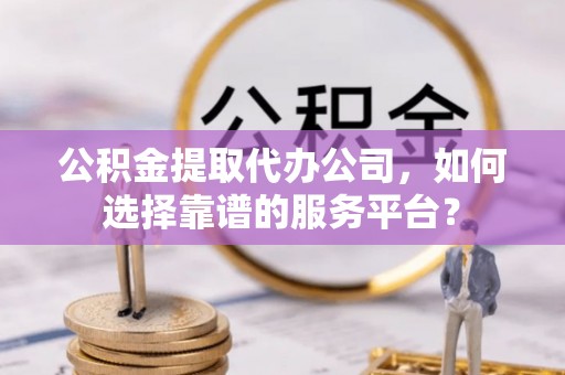 华亭公积金提取代办公司，如何选择靠谱的服务平台？