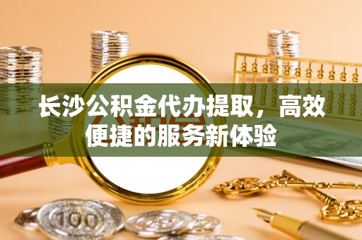 华亭长沙公积金代办提取，高效便捷的服务新体验
