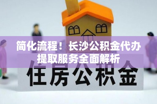 华亭简化流程！长沙公积金代办提取服务全面解析