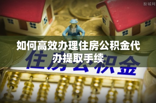 华亭如何高效办理住房公积金代办提取手续