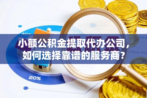 华亭小额公积金提取代办公司，如何选择靠谱的服务商？