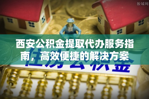 华亭西安公积金提取代办服务指南，高效便捷的解决方案